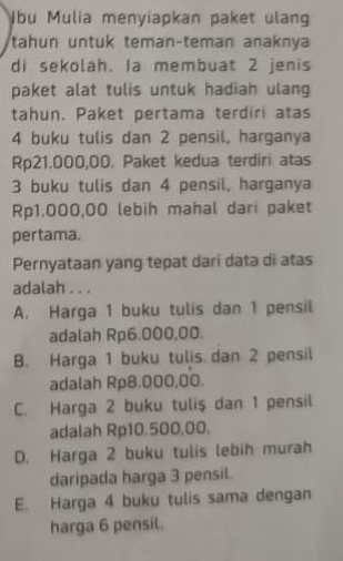 bu Mulia menyiapkan paket ulang
tahun untuk teman-teman anaknya
di sekolah. Ia membuat 2 jenis
paket alat tulis untuk hadiah ulang
tahun, Paket pertama terdiri atas
4 buku tulis dan 2 pensil, harganya
Rp21.000,00. Paket kedua terdiri atas
3 buku tulis dan 4 pensil, harganya
Rp1.000,00 lebih mahal dari paket
pertama.
Pernyataan yang tepat dari data di atas
adalah . . .
A. Harga 1 buku tulis dan 1 pensil
adalah Rp6.000.00.
B. Harga 1 buku tulis dan 2 pensil
adalah Rp8,000,00.
C. Harga 2 buku tulis dan 1 pensil
adalah Rp10.500,00.
D. Harga 2 buku tulis lebih murah
daripada harga 3 pensil.
E. Harga 4 buku tulis sama dengan
harga 6 pensil.