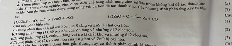 Phân ứng tc
d. Trong phân ứng oxi hóa - khu, sự
Cầu 8: Trong công nghiệp, zinc được điều chế bằng cách nung zine sulfide trong không khí đễ tạo thành zing
oxide. Sau đồ zine oxide được nung nóng với carbon đề tạo thành zinc. Các phương trình phản ứng xây ra như (5)
sau: (2): ZnO+Cxrightarrow rZn+CO Câu (7)
(1)
Cho các phát biểu sau: 2ZnS+3O_2to 2^(·)2ZnO+2SO_2 
(1)
a.Trong phản ứng (1), số oxi hóa của S tăng và ZnS là chất oxi hóa.
b.Trong phân ứng (1), số oxi hóa của Zn tăng và nhường đi 2 electron. (2)
c.Trong phản ứng (2), carbon đồng vai trò là chất khứ và nhường đi 2 electron.
d.Trong phản ứng (2), số oxi hóa của Zn giảm và ZnO bị oxi hóa. (3)
Tên hơn tecmit dùng hàn gắn đường ray có thành phần chính là alumin Có