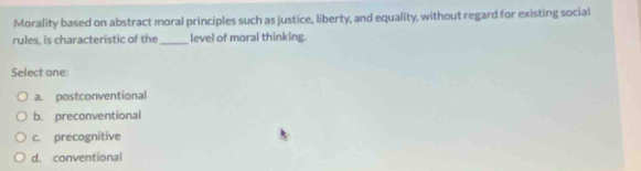 Morality based on abstract moral principles such as justice, liberty, and equality, without regard for existing social
rules, is characteristic of the _level of moral thinking.
Select one:
a. postconventional
b. preconventional
c. precognitive
d. conventional