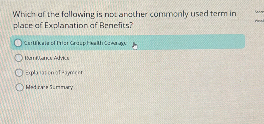 Which of the following is not another commonly used term in Score
Possil
place of Explanation of Benefits?
Certificate of Prior Group Health Coverage
Remittance Advice
Explanation of Payment
Medicare Summary