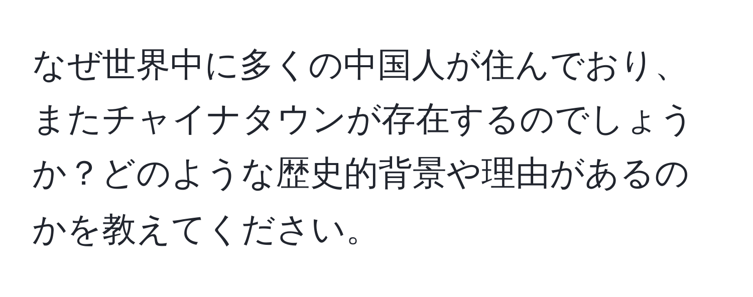 なぜ世界中に多くの中国人が住んでおり、またチャイナタウンが存在するのでしょうか？どのような歴史的背景や理由があるのかを教えてください。