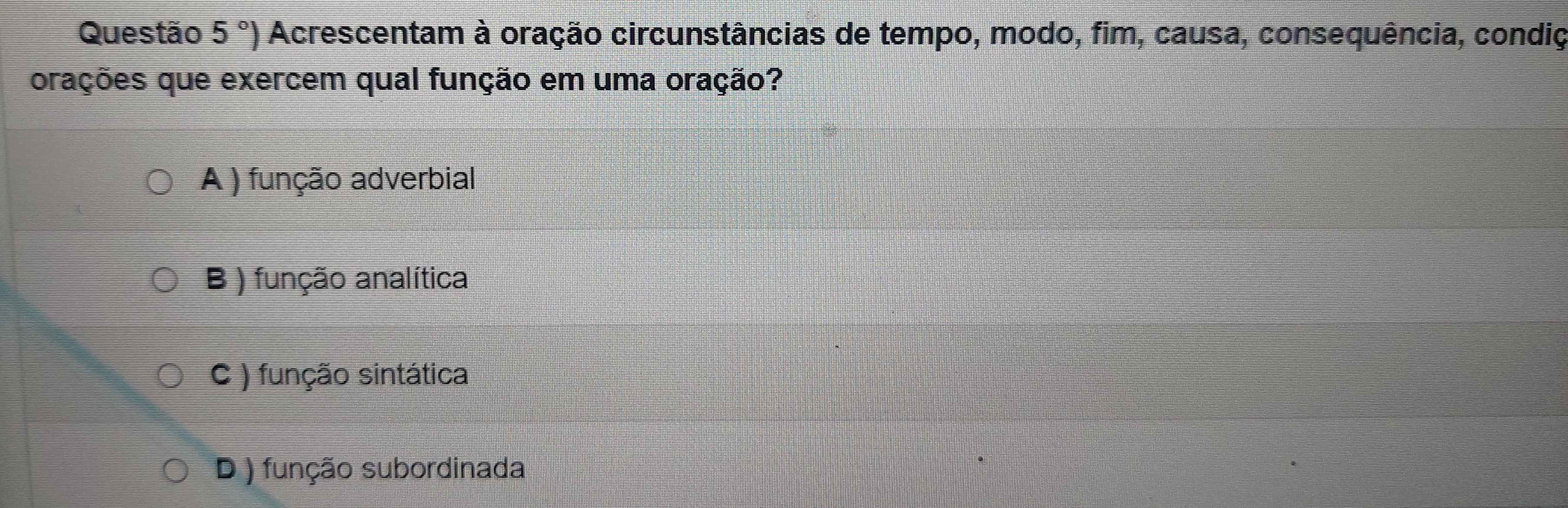 Questão 5°) Acrescentam à oração circunstâncias de tempo, modo, fim, causa, consequência, condiç
orações que exercem qual função em uma oração?
A ) função adverbial
B ) função analítica
C ) função sintática
D ) função subordinada