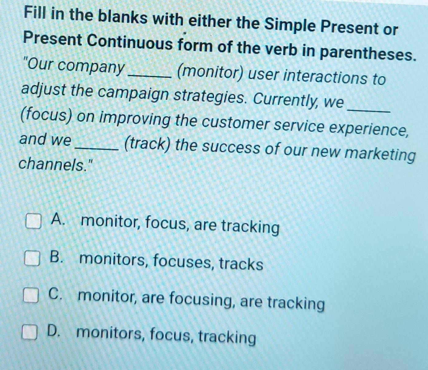 Fill in the blanks with either the Simple Present or
Present Continuous form of the verb in parentheses.
"Our company _(monitor) user interactions to
adjust the campaign strategies. Currently, we
(focus) on improving the customer service experience,
and we_ (track) the success of our new marketing
channels."
A. monitor, focus, are tracking
B. monitors, focuses, tracks
C. monitor, are focusing, are tracking
D. monitors, focus, tracking