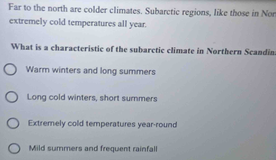 Far to the north are colder climates. Subarctic regions, like those in Nor
extremely cold temperatures all year.
What is a characteristic of the subarctic climate in Northern Scandin
Warm winters and long summers
Long cold winters, short summers
Extremely cold temperatures year-round
Mild summers and frequent rainfall