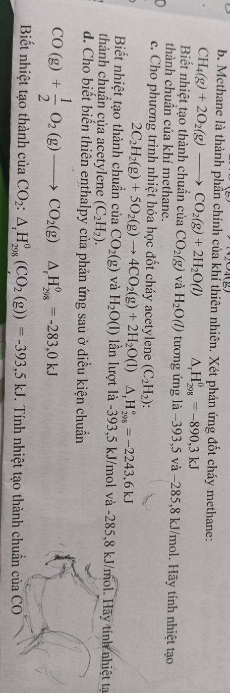 Methane là thành phần chính của khí thiên nhiên. Xét phản ứng đốt cháy methane:
CH_4(g)+2O_2(g)to CO_2(g)+2H_2O(l)
△ _rH_(298)^0=-890,3kJ
Biết nhiệt tạo thành chuẩn của CO_2(g) và H_2O(l) tương ứng là −393,5 và −285, 8 kJ/mol. Hãy tính nhiệt tạo 
thành chuân của khí methane. 
0 c. Cho phương trình nhiệt hóa học đốt cháy acetylene (C_2H_2) :
2C_2H_2(g)+5O_2(g)to 4CO_2(g)+2H_2O(l)△ _rH_(298)°=-2243,6kJ
Biết nhiệt tạo thành chuẩn của CO_2(g) và H_2O(l) lần lượt là -393,5 kJ/mol và -285,8 kJ/mol. Hãy tính nhiệt tạ 
thành chuận của acetylene (C_2H_2). 
d. Cho biết biến thiên enthalpy của phản ứng sau ở điều kiện chuẩn
CO(g)+ 1/2 O_2(g)to CO_2(g) /b △ _rH_(298)^0=-283,0kJ
Biết nhiệt tạo thành ciaCO_2:△ _rH_(298)^0(CO_2(g))=-393,5kJ. Tính nhiệt tạo thành chuẩn của CO