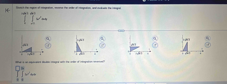 Sketch the region of integration, reverse the order of integration, and evaluate the integral.
2sqrt(ln 3)sqrt(ln 3)
∈tlimits _0^(1∈tlimits _y/2)5e^(x^2)dxdy
2sqrt(ln 3)
sqrt(ln 3)
sqrt(ln 3)
0
0
0 2sqrt(ln 3) 4  0 2sqrt(ln 3) 4 0 sqrt(ln 3) 4
What is an equivalent double integral with the order of integration reversed?
□ 2x □
∈t ∈t 5e^(x^2)dydx
0 0