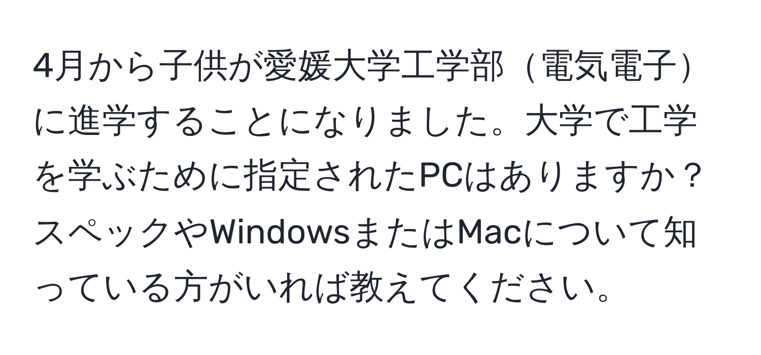 4月から子供が愛媛大学工学部電気電子に進学することになりました。大学で工学を学ぶために指定されたPCはありますか？スペックやWindowsまたはMacについて知っている方がいれば教えてください。