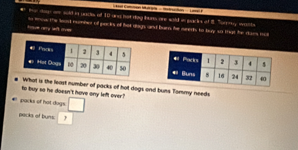 Least Common Mulciple - Instruction - Level P 
fot dogs are sold in packs of 10 and hot dog buns are soid in packs of 8. Tommy wants 
to mow the least number of packs of hot dags and buns he needs to buy so that he dues not 
knve any left ove 


What is the least number of packs of hot dogs and buns Tommy needs 
to buy so he doesn't have any left over? 
packs of hot dogs: □
packs of buns: 7