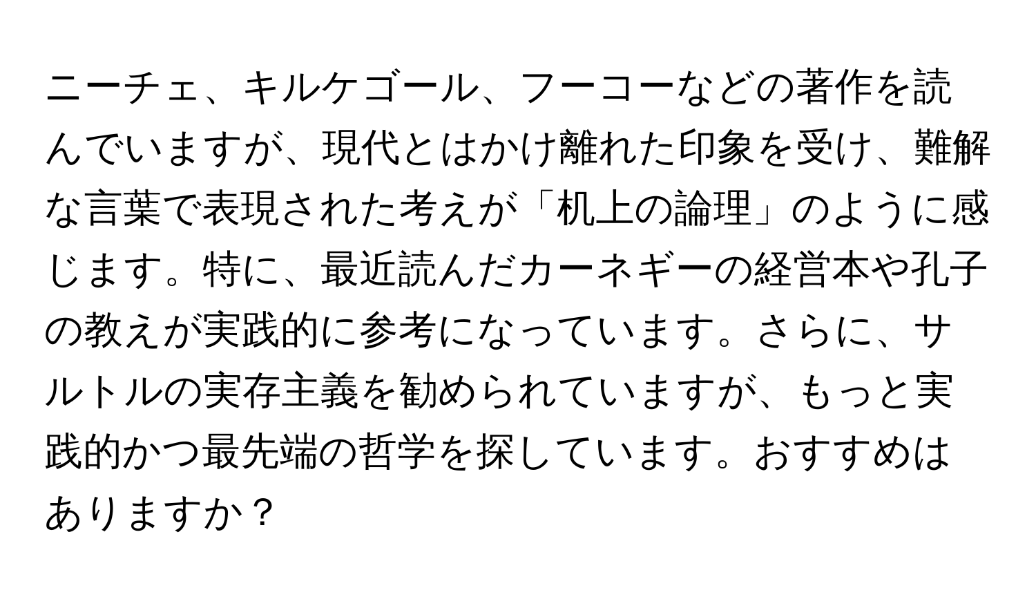 ニーチェ、キルケゴール、フーコーなどの著作を読んでいますが、現代とはかけ離れた印象を受け、難解な言葉で表現された考えが「机上の論理」のように感じます。特に、最近読んだカーネギーの経営本や孔子の教えが実践的に参考になっています。さらに、サルトルの実存主義を勧められていますが、もっと実践的かつ最先端の哲学を探しています。おすすめはありますか？