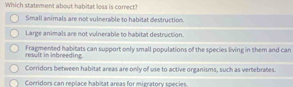 Which statement about habitat loss is correct?
Small animals are not vulnerable to habitat destruction.
Large animals are not vulnerable to habitat destruction.
Fragmented habitats can support only small populations of the species living in them and can
result in inbreeding.
Corridors between habitat areas are only of use to active organisms, such as vertebrates.
Corridors can replace habitat areas for migratory species.