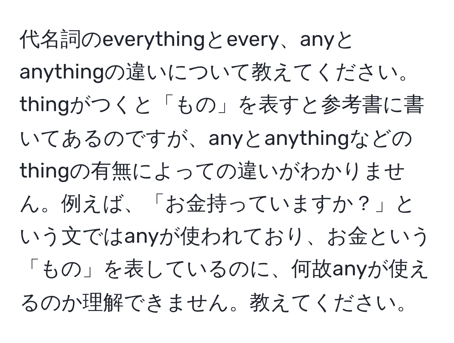 代名詞のeverythingとevery、anyとanythingの違いについて教えてください。thingがつくと「もの」を表すと参考書に書いてあるのですが、anyとanythingなどのthingの有無によっての違いがわかりません。例えば、「お金持っていますか？」という文ではanyが使われており、お金という「もの」を表しているのに、何故anyが使えるのか理解できません。教えてください。