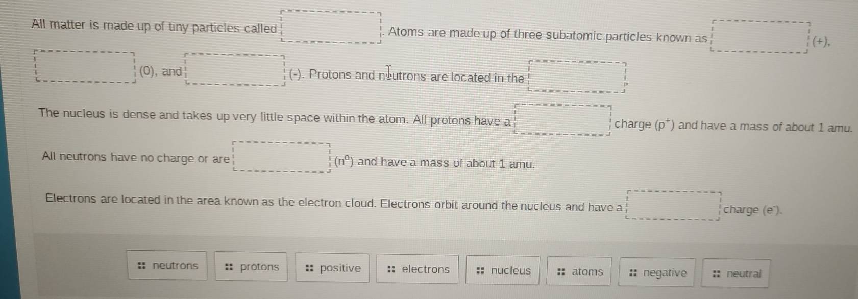 All matter is made up of tiny particles called Atoms are made up of three subatomic particles known as
+)
(0), and a ). Protons and neutrons are located in the 
The nucleus is dense and takes up very little space within the atom. All protons have a (p^+) and have a mass of about 1 amu. 
charge
frac 1(4(n^()°))(n°
All neutrons have no charge or are and have a mass of about 1 amu. 
Electrons are located in the area known as the electron cloud. Electrons orbit around the nucleus and have a 
1 charge (e"). 
:= neutrons :: protons :* positive :: electrons :: nucleus :: atoms  2x/2  negative :: neutral