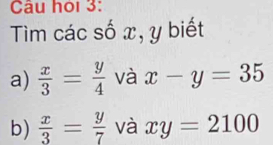 Câu hỏi 3: 
Tim các số x, y biết 
a)  x/3 = y/4  và x-y=35
b)  x/3 = y/7  và xy=2100