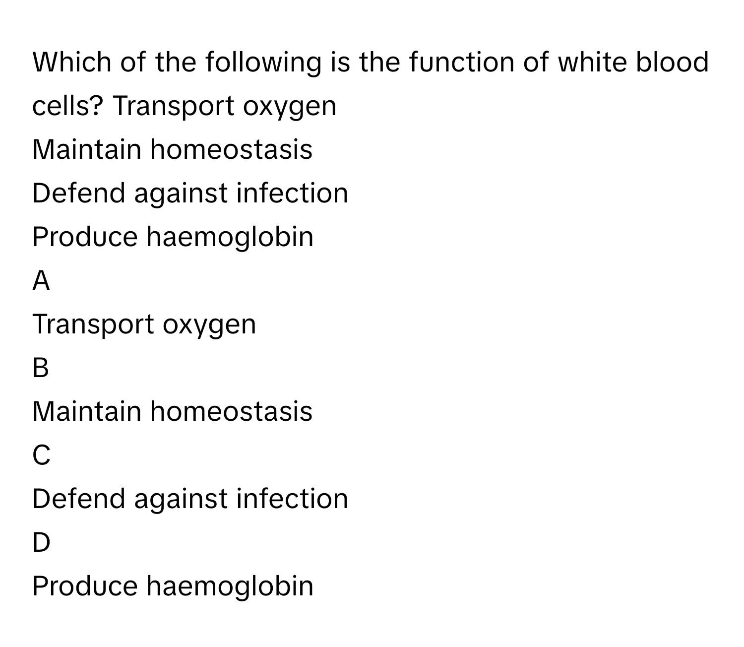 Which of the following is the function of white blood cells? Transport oxygen 
Maintain homeostasis 
Defend against infection 
Produce haemoglobin 

A  
Transport oxygen  


B  
Maintain homeostasis  


C  
Defend against infection  


D  
Produce haemoglobin