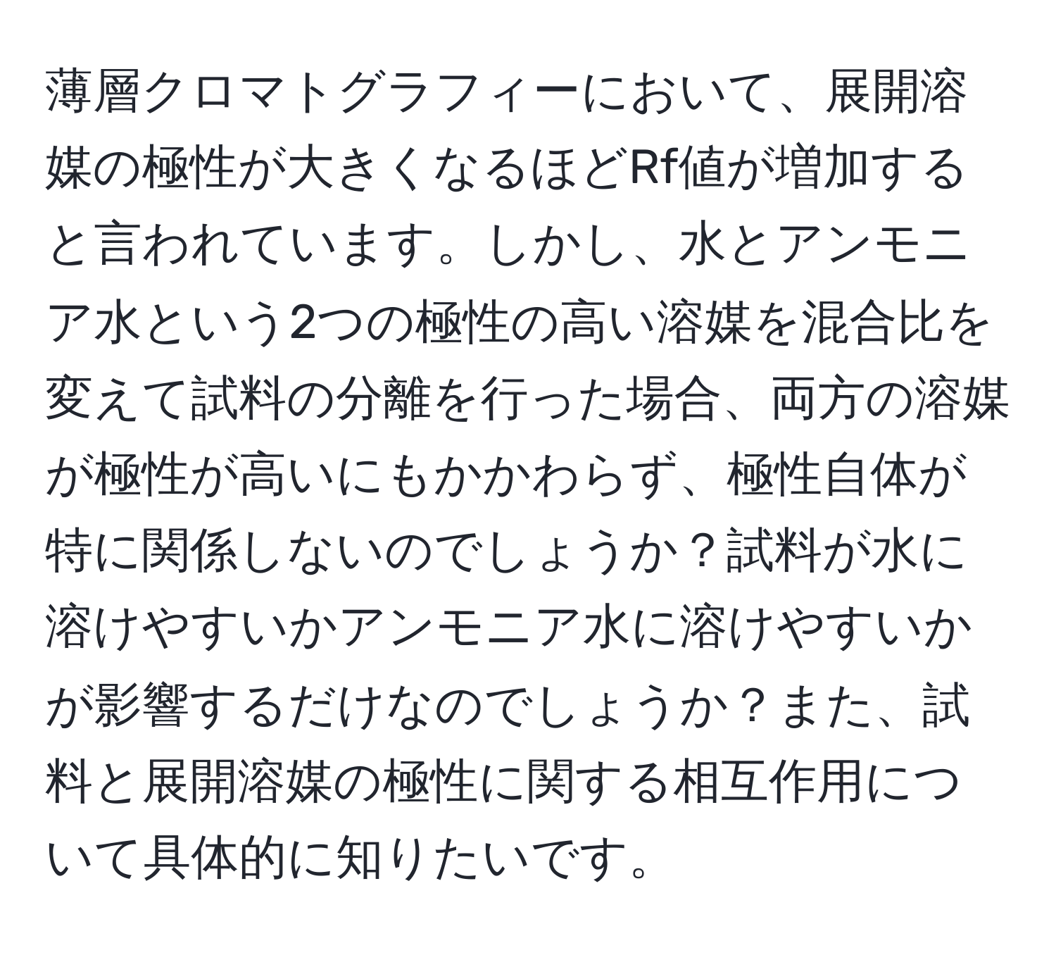 薄層クロマトグラフィーにおいて、展開溶媒の極性が大きくなるほどRf値が増加すると言われています。しかし、水とアンモニア水という2つの極性の高い溶媒を混合比を変えて試料の分離を行った場合、両方の溶媒が極性が高いにもかかわらず、極性自体が特に関係しないのでしょうか？試料が水に溶けやすいかアンモニア水に溶けやすいかが影響するだけなのでしょうか？また、試料と展開溶媒の極性に関する相互作用について具体的に知りたいです。