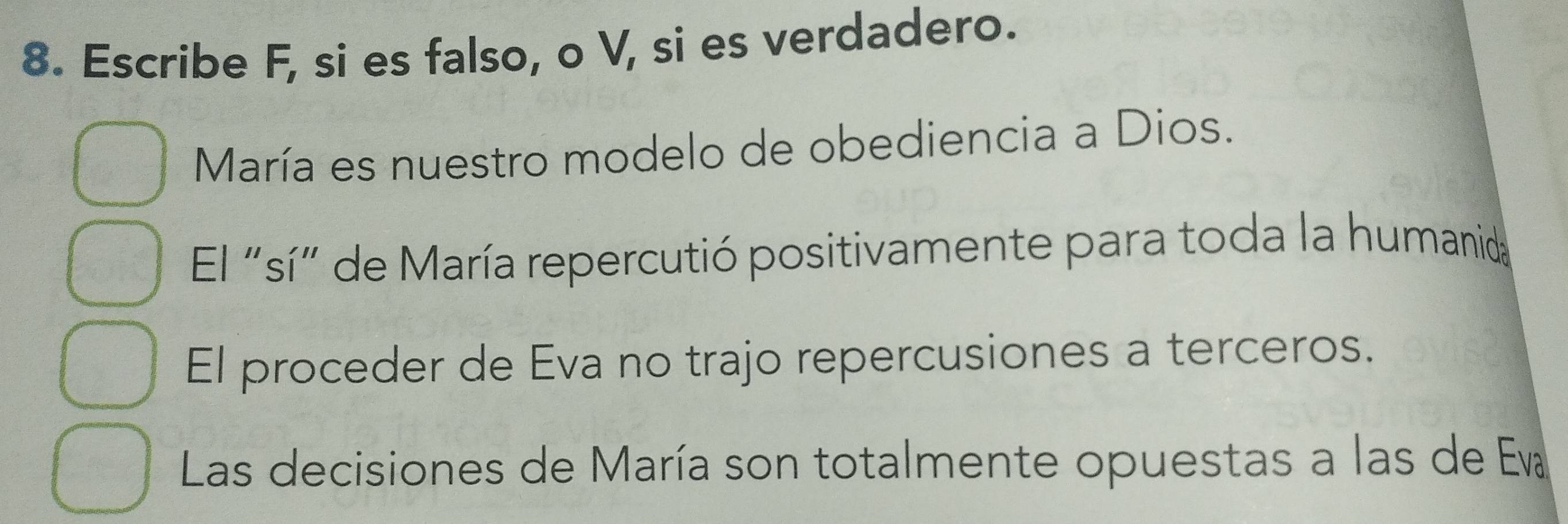 Escribe F, si es falso, o V, si es verdadero.
María es nuestro modelo de obediencia a Dios.
El "sí" de María repercutió positivamente para toda la humanida
El proceder de Eva no trajo repercusiones a terceros.
Las decisiones de María son totalmente opuestas a las de Eva