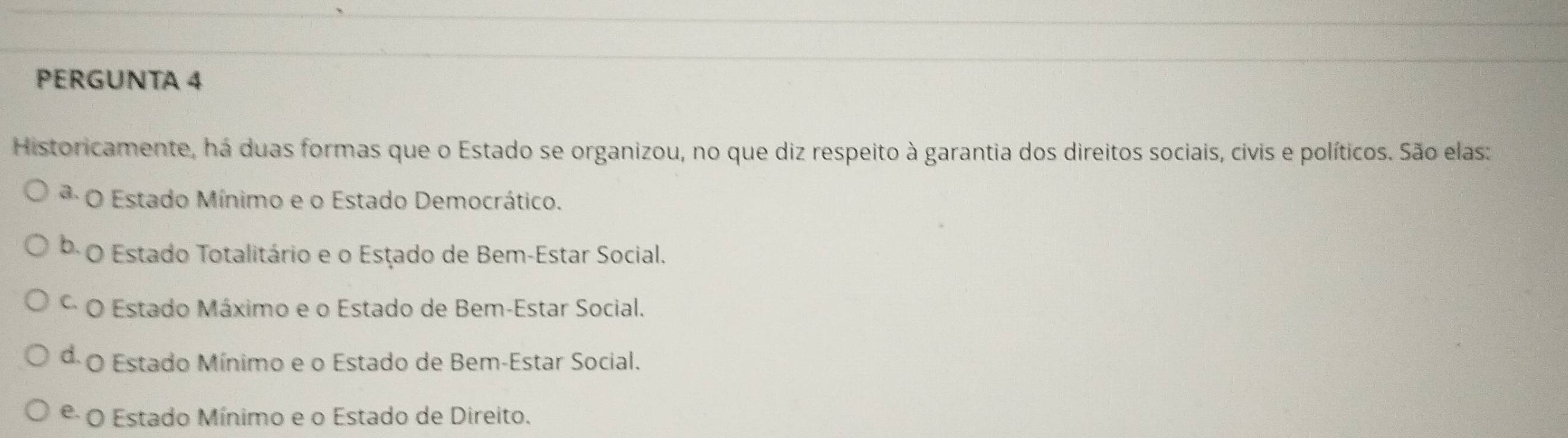 PERGUNTA 4
Historicamente, há duas formas que o Estado se organizou, no que diz respeito à garantia dos direitos sociais, civis e políticos. São elas:
* O Estado Mínimo e o Estado Democrático.
b O Estado Totalitário e o Estado de Bem-Estar Social.
* O Estado Máximo e o Estado de Bem-Estar Social.
d O Estado Mínimo e o Estado de Bem-Estar Social.
º O Estado Mínimo e o Estado de Direito.