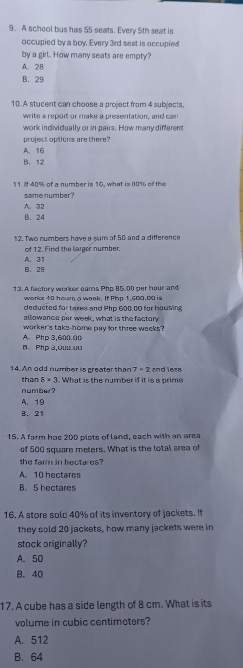 A school bus has 55 seats. Every 5th seat is
occupied by a boy. Every 3rd seat is occupied
by a girl. How many seats are empty?
A. 28
B. 29
10. A student can choose a project from 4 subjects,
write a report or make a presentation, and can
work individually or in pairs. How many different
project options are there?
A. 16
B. 12
11. If 40% of a number is 16, what is 80% of the
same number?
A. 32
B. 24
12. Two numbers have a sum of 50 and a difference
of 12. Find the larger number.
A. 31
B. 29
13. A factory worker earns Php 85.00 per hour and
works 40 hours a week. If Php 1,600.00 is
deducted for taxes and Php 600.00 for housing
allowance per week, what is the factory
worker's take-home pay for three weeks?
A. Php 3,600.00
B. Php 3,000.00
14. An odd number is greater than 7* 2 and less
than 8* 3. What is the number if it is a prime
number?
A. 19
B. 21
15. A farm has 200 plots of land, each with an area
of 500 square meters. What is the total area of
the farm in hectares?
A. 10 hectares
B. 5 hectares
16. A store sold 40% of its inventory of jackets. If
they sold 20 jackets, how many jackets were in
stock originally?
A. 50
B. 40
17. A cube has a side length of 8 cm. What is its
volume in cubic centimeters?
A. 512
B. 64