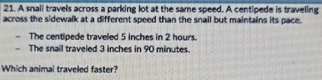 A snail travels across a parking lot at the same speed. A centipede is traveling 
across the sidewalk at a different speed than the snail but maintains its pace. 
The centipede traveled 5 inches in 2 hours. 
The snail traveled 3 inches in 90 minutes. 
Which animal traveled faster?