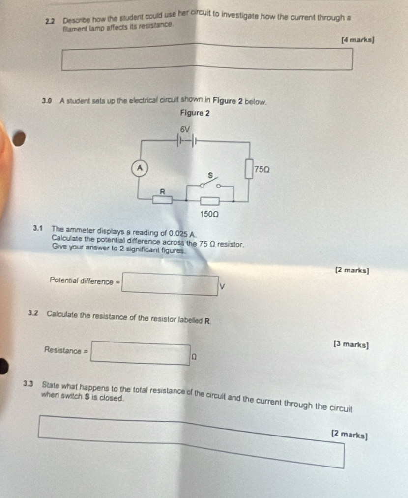 2.2 Describe how the student could use her circuit to investigate how the current through a 
filament lamp affects its resistance. 
[4 marks] 
sqrt(1)/2,3) 
3.0 A student sets up the electrical circuit shown in Figure 2 below. 
Figure 2 
3.1 The ammeter displays a reading of 0.025 A. 
Calculate the potential difference across the 75 Ω resistor. 
Give your answer to 2 significant figures. 
Potential difference =□ V
[2 marks] 
3.2 Calculate the resistance of the resistor labelled R
Resistance =□ Omega
[3 marks] 
3.3 State what happens to the total resistance of the circuit and the current through the circuit 
when switch S is closed. 
□  frac 1/2
[2 marks]