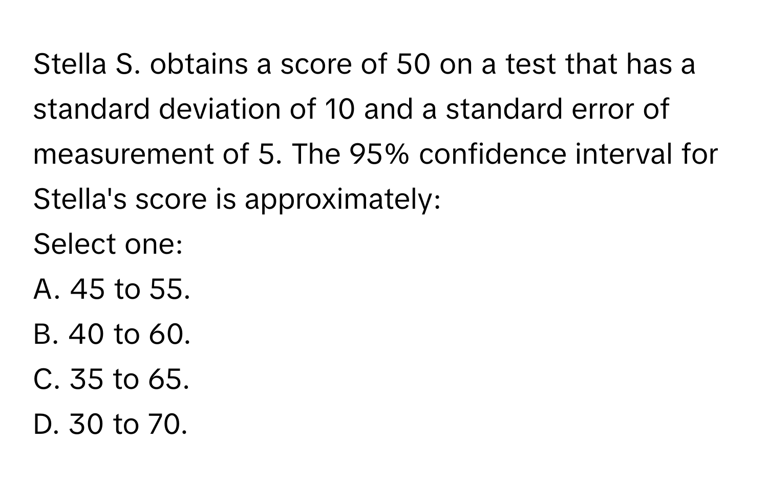 Stella S. obtains a score of 50 on a test that has a standard deviation of 10 and a standard error of measurement of 5. The 95% confidence interval for Stella's score is approximately:

Select one:
A. 45 to 55.
B. 40 to 60.
C. 35 to 65.
D. 30 to 70.