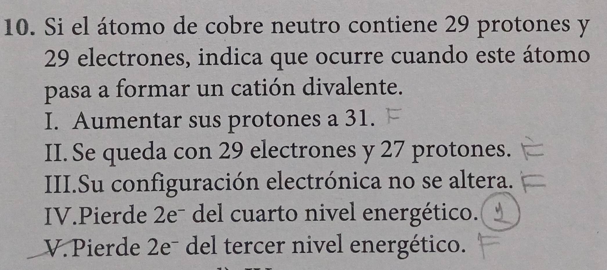 Si el átomo de cobre neutro contiene 29 protones y
29 electrones, indica que ocurre cuando este átomo
pasa a formar un catión divalente.
I. Aumentar sus protones a 31.
II. Se queda con 29 electrones y 27 protones.
III.Su configuración electrónica no se altera.
IV.Pierde 2eˉ del cuarto nivel energético.
V. Pierde 2eˉ del tercer nivel energético.