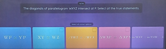 15/'20
The diagonals of parallelogram WXYZ intersect at P. Select all the true statements.
Select ofl correct optons
overline WP≌ overline YP overline XY≌ overline WZ ∠ YWZ≌ ∠ WYX △ WXP≌ △ XPY m∠ WXY=∠ YZW=1