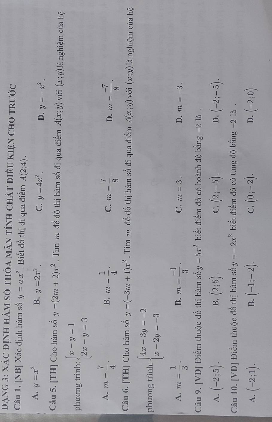 DẠNG 3: XáC đỊnH HàM sÓ tHỏa MÃN tÍnH ChÁT điÈU KIệN CHO tRước
Câu 1. [NB] Xác định hàm số y=ax^2. Biết đồ thị đi qua điểm A(2;4).
A. y=x^2. B. y=2x^2. C. y=4x^2. D. y=-x^2.
Câu 5. [TH] Cho hàm số y=(2m+2)x^2.  Tìm m để đồ thị hàm số đi qua điểm A(x;y) với (x;y) là nghiệm của hệ
phương trình: beginarrayl x-y=1 2x-y=3endarray.
A. m= 7/4 . m= 1/4 . m= 7/8 . m= (-7)/8 .
B.
C.
D.
Câu 6. [TH] Cho hàm số y=(-3m+1)x^2. Tìm m để đồ thị hàm số đi qua điểm A(x;y) với (x;y) là nghiệm của hệ
phương trình: beginarrayl 4x-3y=-2 x-2y=-3endarray.
A. m= 1/3 . m= (-1)/3 .
B.
C. m=3. D. m=-3.
Câu 9. [VD] Điểm thuộc đồ thị hàm số y=5x^2 biết điểm đó có hoành độ bằng -2 là .
B.
C.
D.
A. (-2;5). (2;5). (2;-5). (-2;-5).
Câu 10. [VD] Điểm thuộc đồ thị hàm số y=-2x^2 biết điểm đó có tung độ bằng -2 là .
A. (-2;1). (-1;-2). C. (0;-2). D. (-2;0).
B.