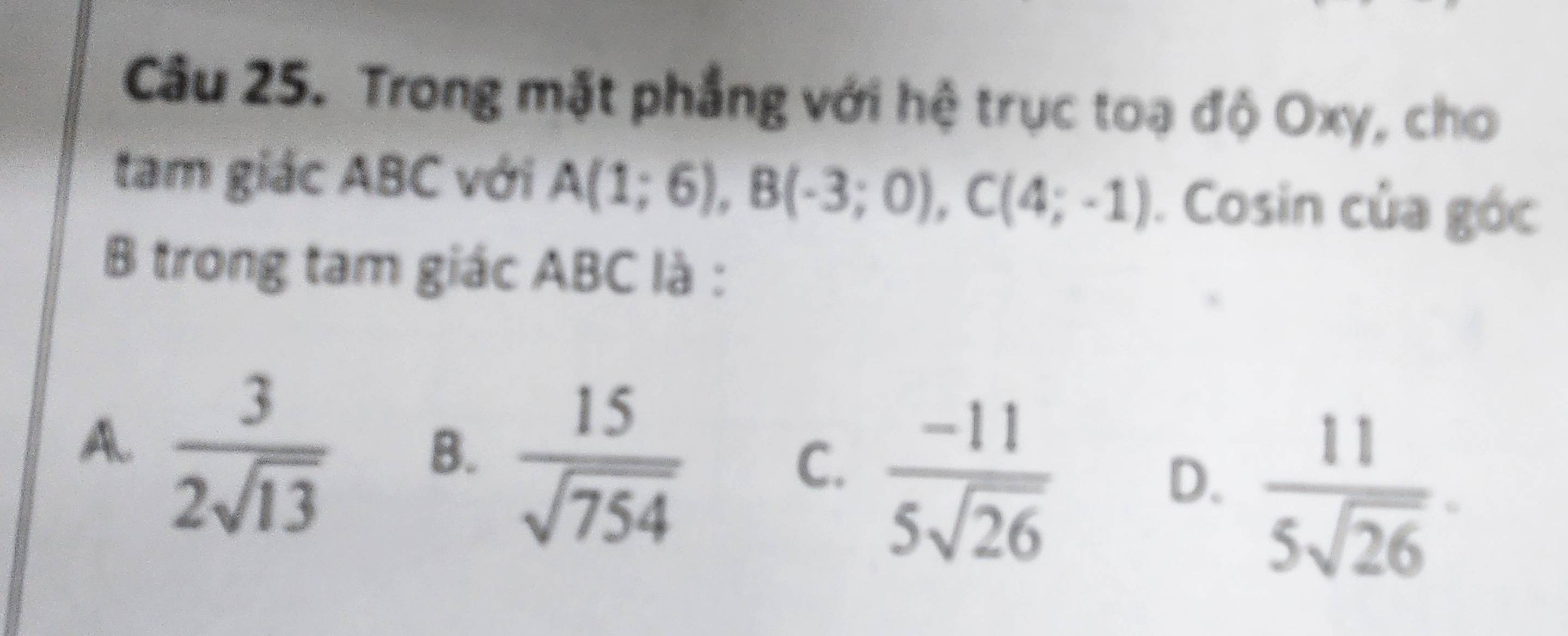 Trong mặt phẳng với hệ trục toạ độ Oxy, cho
tam giác ABC với A(1;6), B(-3;0), C(4;-1). Cosin của góc
B trong tam giác ABC là :
A.  3/2sqrt(13) 
B.  15/sqrt(754) 
C.  (-11)/5sqrt(26) 
D.  11/5sqrt(26) .