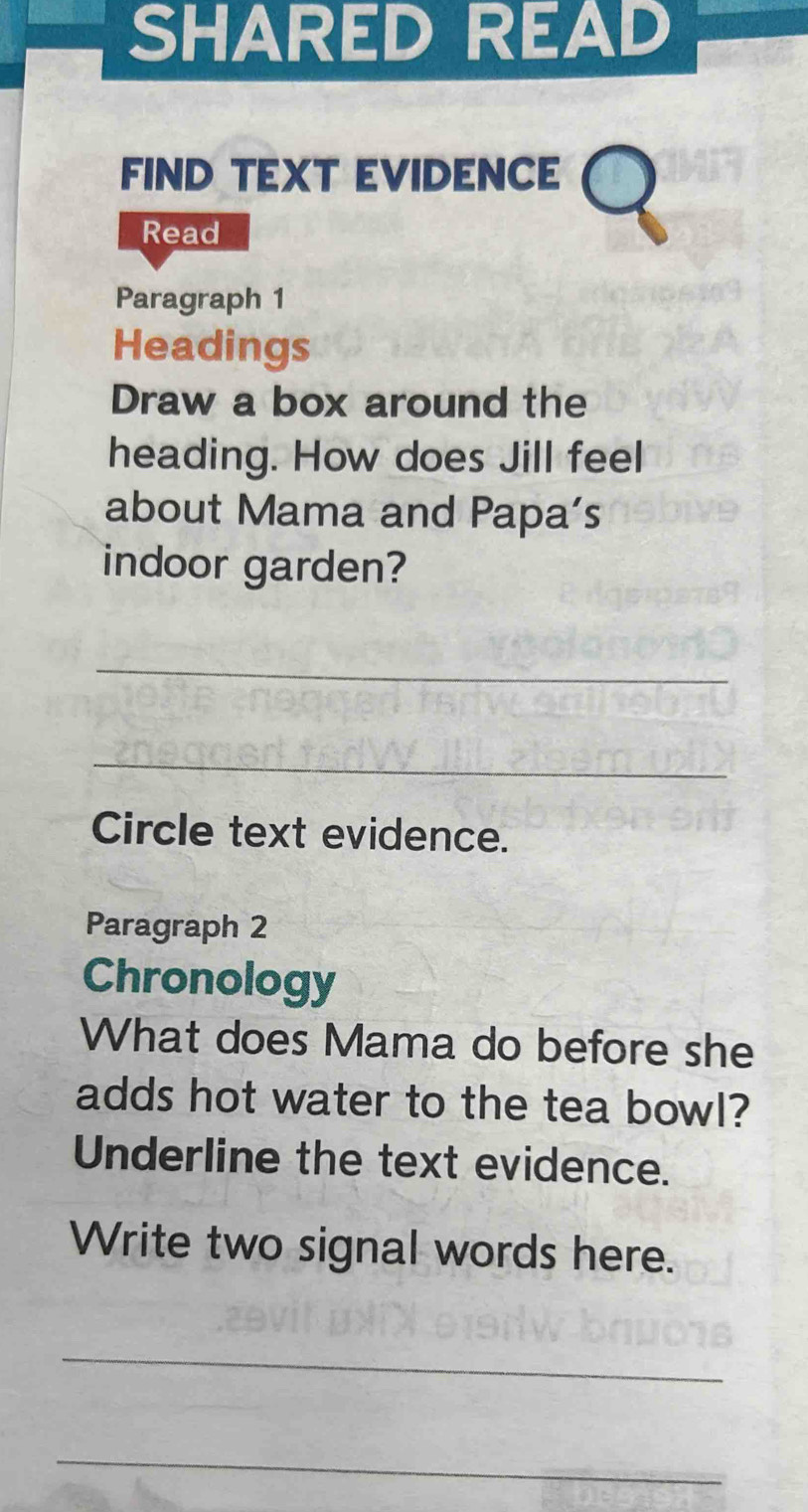 SHARED READ 
FIND TEXT EVIDENCE 
Read 
Paragraph 1 
Headings 
Draw a box around the 
heading. How does Jill feel 
about Mama and Papa’s 
indoor garden? 
_ 
_ 
Circle text evidence. 
Paragraph 2 
Chronology 
What does Mama do before she 
adds hot water to the tea bowl? 
Underline the text evidence. 
Write two signal words here. 
_ 
_