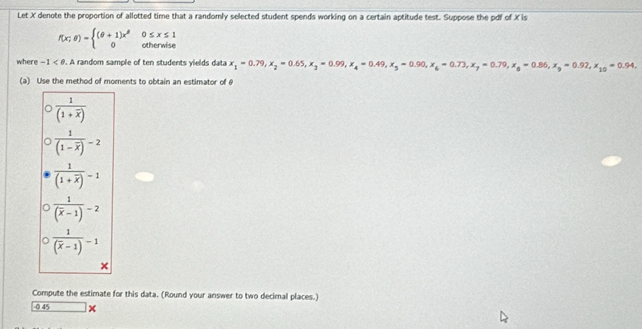 Let X denote the proportion of allotted time that a randomly selected student spends working on a certain aptitude test. Suppose the pdf of X is
f(x;θ )=beginarrayl (θ +1)x^(θ) 0endarray. 0≤ x≤ 1
otherwise
where -1 . A random sample of ten students yields data x_1=0.79, x_2=0.65, x_3=0.99, x_4=0.49, x_5=0.90, x_6=0.73, x_7=0.79, x_6=0.86, x_9=0.92, x_10=0.94, 
(a) Use the method of moments to obtain an estimator of θ
frac 1(1+overline x)
frac 1(1-overline x)-2
frac 1(1+overline x)-1
frac 1(overline x-1)-2
frac 1(overline x-1)-1
×
Compute the estimate for this data. (Round your answer to two decimal places.)
0 45