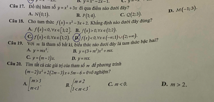 y=x^2-2x-1. C. y=-
Câu 17. Đồ thị hàm số y=x^2+3x đi qua điểm nào dưới đây?
A. N(0;1). B. P(1;4). C. Q(2;3). D. M(-1;3). 
Câu 18. Cho tam thức f(x)=x^2-3x+2 Khẳng định nào dưới đây đúng?
A. f(x)<0</tex>, forall x∈ [1;2] B. f(x)>0, forall x∈ (1;2).
C f(x)<0</tex>, forall x∈ (1;2). D
Câu 19. Với m là tham số bắt kì, biểu thức nào đưới đây là tam thức bậc hai? f(x)<0</tex>, forall x∈ (-∈fty ;1)∪ (2;+∈fty ).
A. y=mx^2. B. y=(3+m^2)x^2+mx.
C. y=(m-1)x. D. y=mx. 
Câu 20. Tìm tất cả các giá trị của tham số m để phương trình
(m-2)x^2+2(2m-3)x+5m-6=0 vô nghiệm?
A beginarrayl m>3 m<1endarray. B. beginarrayl m!= 2 1 . C. m<0</tex>. D. m>2.