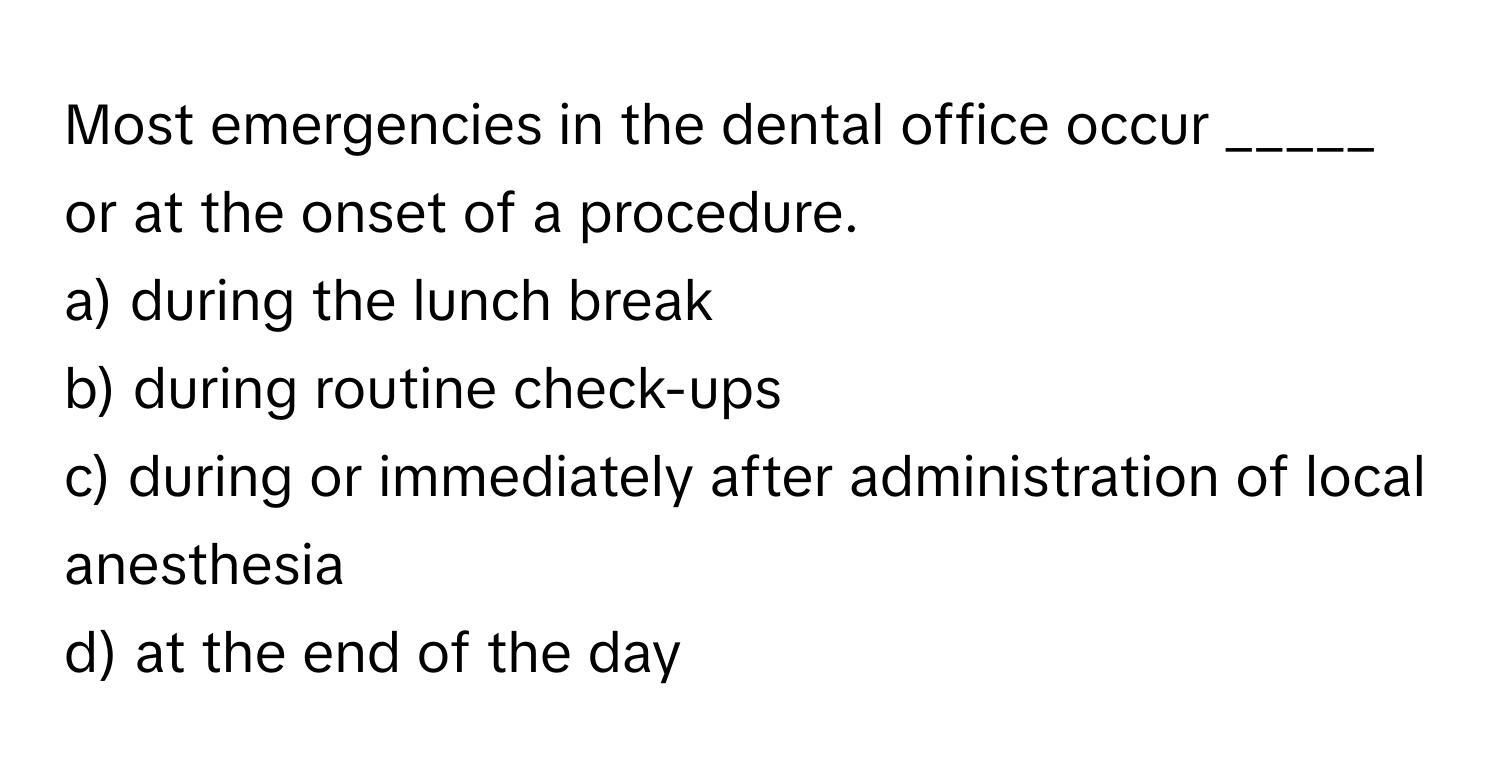 Most emergencies in the dental office occur _____ or at the onset of a procedure.

a) during the lunch break 
b) during routine check-ups 
c) during or immediately after administration of local anesthesia 
d) at the end of the day