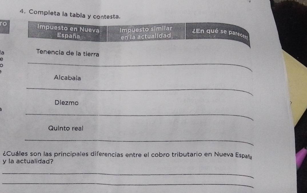 Completa la tabla y contesta. 
to Impuesto en Nueva Impuesto simiiar 
¿En qué se parecen 
España en la actualidad 
a 
Tenencia de la tierra 
_ 
_ 
_ 
_ 
Alcabala 
_ 
_ 
Diezmo 
_ 
Quinto real 
_ 
¿Cuáles son las principales diferencias entre el cobro tributario en Nueva España 
y la actualidad? 
_ 
_