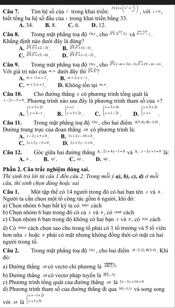 Tìm hệ số của * trong khai triển: f(x)=(x^3+ 2/x^2 ) , với x>0,
biết tổng ba hệ số đầu của × trong khai triển bằng 33.
A. 34. B. 8. C. 6. D. 12.
Câu 8. Trong mặt phẳng toạ độ ơ , cho beginarrayr w a=2i-3jendarray và beginarrayr w b=i-jendarray .
Khẳng định nào dưới đây là đúng?
A.  (?)/a+ beginarrayr u bendarray =(2;-3). B.  |7|/a+b= (1;-1).
C. .beginarrayr vector 17abeginarrayr u bendarray =(3;-4). D.  [?]/a+ beginarrayr u bendarray =(-1;-2).
Câu 9. Trong mặt phẳng toạ độ Oxy , cho  |7|/a= (-m+2n;-1),vector b=(5;-m-n).
Với giá trị nào của '''-" dưới đây thì limlimits _ato  a=b^- 7
A. m=-1,n=2_  B. m=2,n=-1.
C. m=2,n=1. D. Không tồn tại π," .
Câu 10. Cho đường thăng △ có phương trình tổng quát là
x-2y-5=0. Phương trình nào sau đây là phương trình tham shat O của △?
A. beginarrayl x=3+2t y=4-tendarray. , B. beginarrayl x=t y=5+2tendarray. C. beginarrayl x=3+4t y=1-2tendarray. . D. beginarrayl x=5+2t y=tendarray. .
Câu 11. Trong mặt phẳng toạ dhat Q^((Oxy) , cho hai điểm A(5;4),B(-1;0).
Đường trung trực của đoạn thăng 48 có phương trình là:
A. x-2y+5=0 B. 3x+2y-10=0.
C. 3x+2y-5=0 D. 2x+3y-1=0.
Câu 12. Góc giữa hai đường thăng △ _1):2x+4y-1=0 và △ _2:x-3y+1=0 là:
A. 0^(·). B. 45°. C. 60°. D. 90°.
Phần 2. Câu trắc nghiệm đúng sai.
Thí sinh trả lời từ câu 1 đến câu 2. Trong mỗi ý a), b), c), d) ở mỗi
câu, thí sinh chọn đúng hoặc sai
Câu 1. Một tập thể có 14 người trong đó có hai bạn tên 4 và 8 .
Người ta cần chọn một tổ công tác gồm 6 người, khi đó:
a) Chọn nhóm 6 bạn bất kỳ ta có 3003 cách
b) Chọn nhóm 6 bạn trong đó có cả 4 và 8 , có 1848 cách
c) Chọn nhóm 6 bạn trong đó không có hai bạn 4 và 8 , có 924 cách
d) Có 9504 cách chọn sao cho trong tổ phải có 1 tổ trưởng và 5 tổ viên
hơn nữa 4 hoặc # phải có mặt nhưng không đồng thời có mặt cả hai
người trong tổ.
Câu 2. Trong mặt phẳng toạ độ ơ, cho hai điểm A(-2;2),B(3;4). Khi
đó:
a) Đường thắng 4 có vectơ chỉ phương là overline AB(2;AB(2;5)
b) Đường thắng 4 có vectơ pháp tuyển là h(2;-5)
c) Phương trình tổng quát của đường thắng 48 là 2x-5y+14=0
d) Phương trình tham số của đường thắng đi qua M(-1;1) và song song
với AB là beginarrayl x=-1+2t y=1+5tendarray.