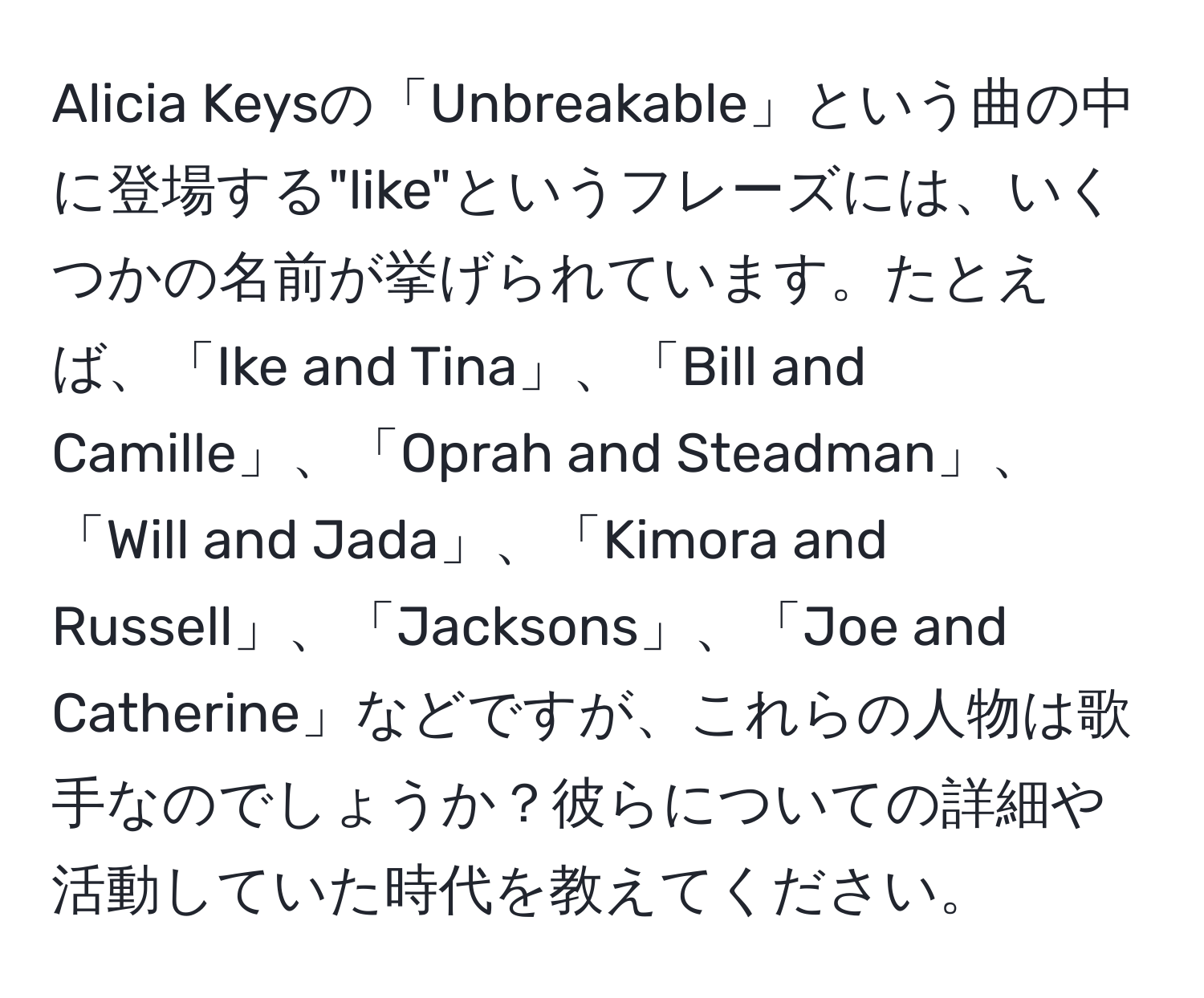 Alicia Keysの「Unbreakable」という曲の中に登場する"like"というフレーズには、いくつかの名前が挙げられています。たとえば、「Ike and Tina」、「Bill and Camille」、「Oprah and Steadman」、「Will and Jada」、「Kimora and Russell」、「Jacksons」、「Joe and Catherine」などですが、これらの人物は歌手なのでしょうか？彼らについての詳細や活動していた時代を教えてください。