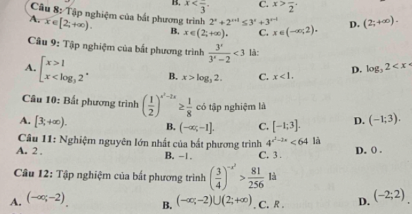 C.
B. x . x>frac 2·
Câu 8: Tập nghiệm của bất phương trình 2^x+2^(x+1)≤ 3^x+3^(x-1) x∈ (-∈fty ;2). D.
A. x∈ [2;+∈fty ). (2;+∈fty ).
B, x∈ (2;+∈fty ). C.
Câu 9: Tập nghiệm của bất phương trình  3^x/3^x-2 <3</tex> là:
A. beginarrayl x>1 x
B. x>log _32. C. x<1</tex>. D. log _32
Câu 10: Bất phương trình ( 1/2 )^x^2-2x≥  1/8  có tập nghiệm là
A. [3;+∈fty ). D. (-1;3).
B. (-∈fty ;-1]. C. [-1;3]. 
Câu 11: Nghiệm nguyên lớn nhất của bất phương trình 4^(x^2)-2x<64</tex> là
A. 2. B. -1. C. 3.
D. 0 .
Câu 12: Tập nghiệm của bất phương trình ( 3/4 )^-x^2> 81/256  là
A. (-∈fty ;-2). (-∈fty ;-2)∪ (2;+∈fty ). C. R .
B.
D. (-2;2).