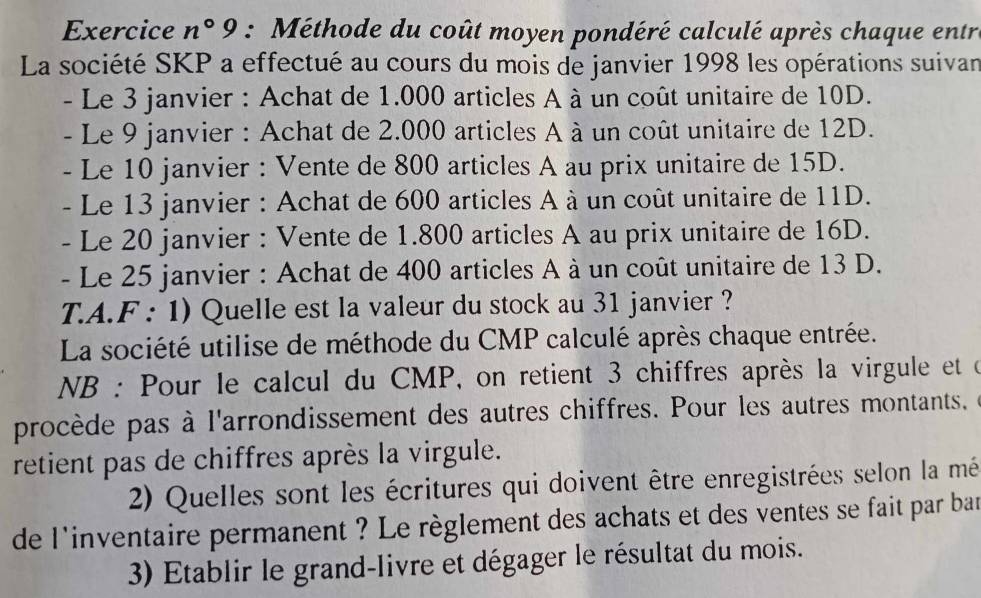 Exercice n°9 : Méthode du coût moyen pondéré calculé après chaque entr 
La société SKP a effectué au cours du mois de janvier 1998 les opérations suivan 
- Le 3 janvier : Achat de 1.000 articles A à un coût unitaire de 10D. 
- Le 9 janvier : Achat de 2.000 articles A à un coût unitaire de 12D. 
- Le 10 janvier : Vente de 800 articles A au prix unitaire de 15D. 
- Le 13 janvier : Achat de 600 articles A à un coût unitaire de 11D. 
- Le 20 janvier : Vente de 1.800 articles A au prix unitaire de 16D. 
- Le 25 janvier : Achat de 400 articles A à un coût unitaire de 13 D. 
T.A.F : 1) Quelle est la valeur du stock au 31 janvier ? 
La société utilise de méthode du CMP calculé après chaque entrée. 
NB : Pour le calcul du CMP, on retient 3 chiffres après la virgule et d 
procède pas à l'arrondissement des autres chiffres. Pour les autres montants. 
retient pas de chiffres après la virgule. 
2) Quelles sont les écritures qui doivent être enregistrées selon la mé 
de l'inventaire permanent ? Le règlement des achats et des ventes se fait par bar 
3) Etablir le grand-livre et dégager le résultat du mois.