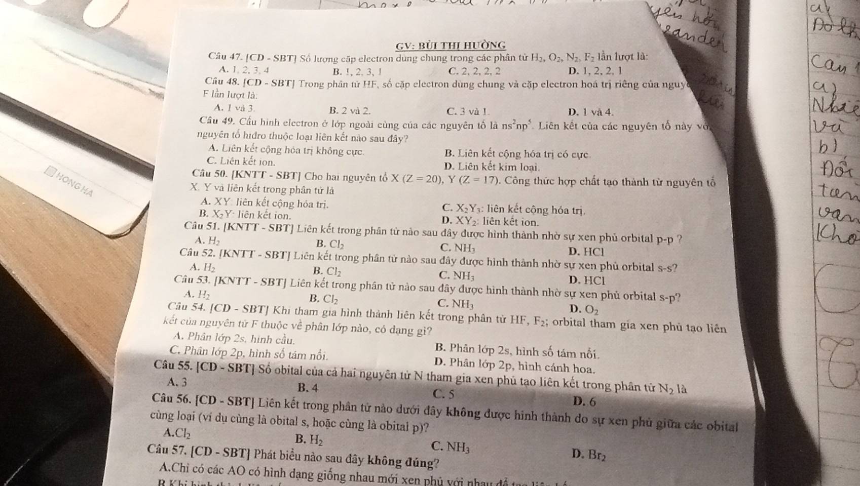 GV: Bùi tHI HườnG
Câu 47. [CD - SBT] Số lượng cấp electron dung chung trong các phân tử H_2,O_2,N_2,F_2 l ần lượt là:
A. 1, 2. 3. 4 B. !, 2, 3, ! C. 2, 2, 2, 2 D. 1, 2, 2, 1
Câu 48. [CD-SBT] Trong phân tử HF, số cặp electron dùng chung và cặp electron hoá trị riêng của nguy
lần lượt là:
A. 1 và 3. B. 2 và 2. C. 3 và 1 D. 1 và 4.
Cầu 49. Cầu hình electron ở lớp ngoài cùng của các nguyên tổ lans^2np^5 Liên kết của các nguyên tố này vớ
nguyên tố hidro thuộc loại liên kết nào sau đây?
A. Liên kết cộng hỏa trị không cực. B. Liên kết cộng hóa trị có cực
C. Liên kết ion. D. Liên kết kim loại.
Câu 50. [KNTT - SBT] Cho hai nguyên tổ X(Z=20) , Y (Z=17) 0. Công thức hợp chất tạo thành từ nguyên tổ
HoNGHA
X. Y và liên kết trong phân tử là
A. XY: liên kết cộng hóa trị. : liên kết cộng hóa trị.
C. X_2Y_3
B. X_2Y· liên kết ion D. XY_2 liên kết ion.
Câu 51. [K NTT-SBT # Liên kết trong phân tử nào sau đây được hình thành nhờ sự xen phủ orbital p-p ?
B. Cl_2
C. NH_3
A H_2 D. HCl
Câu 52. [1 (N TT - SBTJ Liên kết trong phân tử nào sau đây được hình thành nhờ sự xen phủ orbital S-s
A. H_2 B. Cl_2
C. NH_3 D. HCl
Câu 53. [KNTT - SBT] Liên kết trong phân tử nào sau đây được hình thành nhờ sự xen phủ orbital s-p'
A. H_2
B. Cl_2
C. NH_3
D. O_2
Câu 54. [ D. - SBTJ Khi tham gia hình thành liên kết trong phân tử HF,F_2; orbital tham gia xen phủ tạo liên
kết của nguyên tử F thuộc về phân lớp nào, có dạng gì?
A. Phân lớp 2s, hình cầu. B. Phân lớp 2s, hình số tám nổi.
C. Phân lớp 2p, hình số tám nổi. D. Phân lớp 2p, hình cánh hoa.
Câu 55. [CD-SBT] J Số obital của cả hai nguyên tử N tham gia xen phủ tạo liên kết trong phân tử N_2 là
A.3
B.4 C. 5
D. 6
Câu 56. [CD - SBT] Liên kết trong phân tử nào dưới đây không được hinh thành do sự xen phủ giữa các obital
cùng loại (ví dụ cùng là obital s, hoặc cùng là obital p)?
A. Cl_2
B. H_2
C. NH_3
D. Br_2
Câu 57, [CD - SBT] Phát biểu nào sau đây không đúng?
A.Chỉ có các AO có hình dạng giống nhau mới xen phủ với nhay đề t