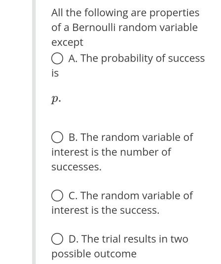 All the following are properties
of a Bernoulli random variable
except
A. The probability of success
is
p.
B. The random variable of
interest is the number of
successes.
C. The random variable of
interest is the success.
D. The trial results in two
possible outcome