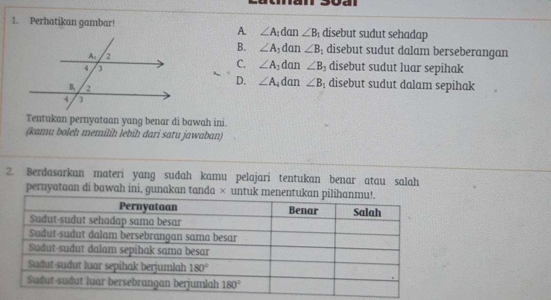 Ja
1. Perhatikan gambar!  disebut sudut sehadap
A. ∠ A_1 dan ∠ B
B. ∠ A , dan ∠ B_1 disebut sudut dalam berseberangan
C. ∠ A dan ∠ B_3
disebut sudut luar sepihak
D. ∠ A dan ∠ B_1 disebut sudut dalam sepihak
Tentukan pernyataan yang benar di bawah ini.
(kamu boleh memilih lebih dari satu jawaban)
2. Berdasarkan materi yang sudah kamu pelajari tentukan benar atau salah
pernyataan di bawah ini, gunakan tanda × untu