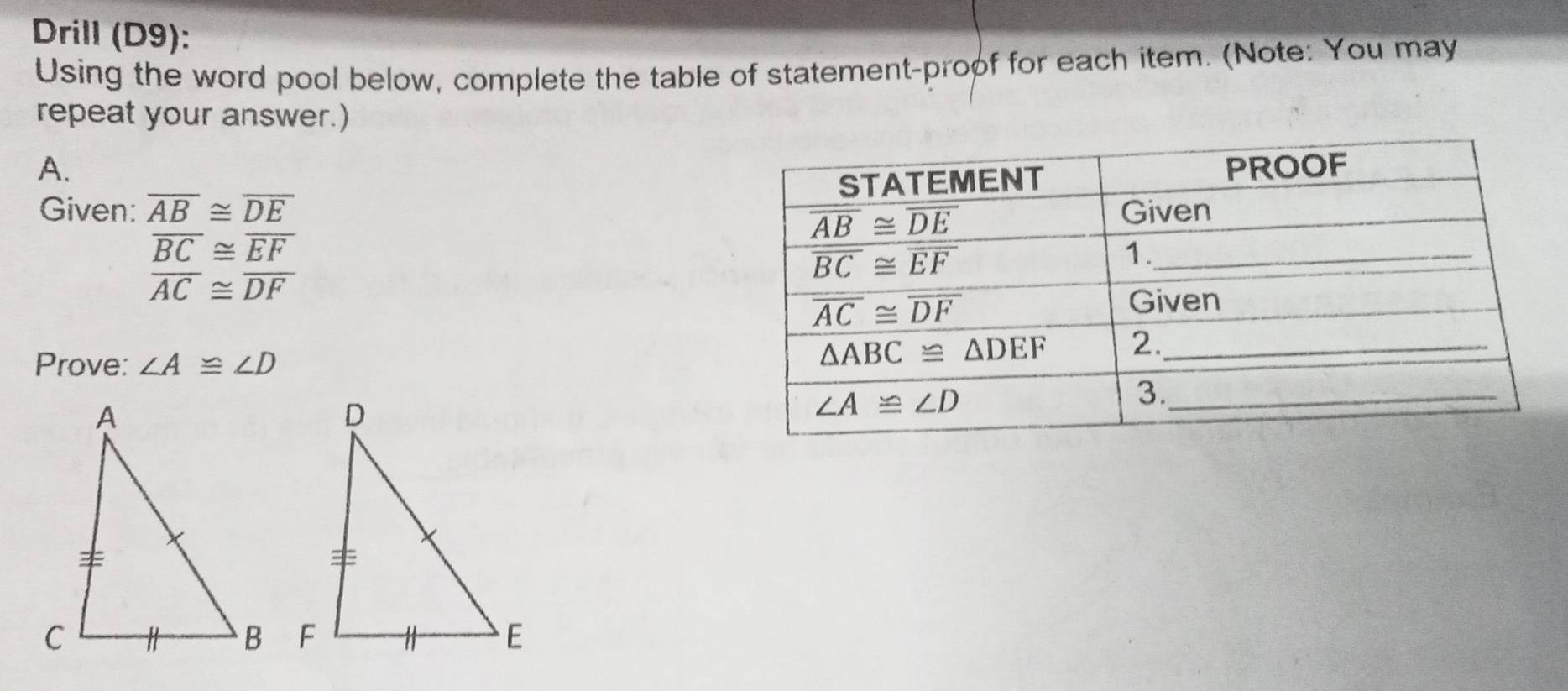 Drill (D9):
Using the word pool below, complete the table of statement-proof for each item. (Note: You may
repeat your answer.)
A. 
Given: overline AB≌ overline DE
overline BC≌ overline EF
overline AC≌ overline DF
Prove: ∠ A≌ ∠ D