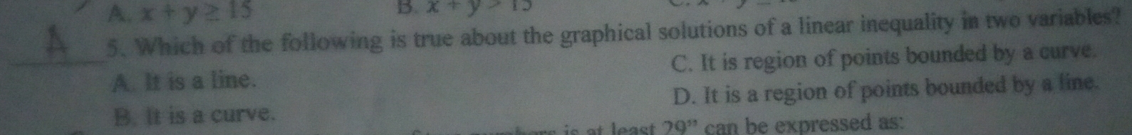 A. x+y≥ 15
B. x+y>15
5. Which of the following is true about the graphical solutions of a linear inequality in two variables?
_A. It is a line. C. It is region of points bounded by a curve.
B. It is a curve. D. It is a region of points bounded by a line.
loast 20^(51) can be expressed as: