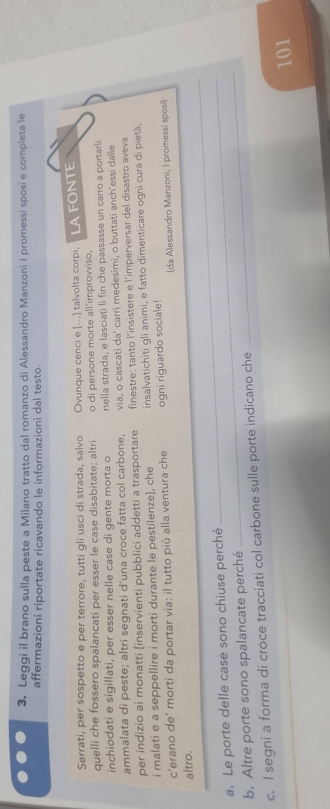 Leggi il brano sulla peste a Milano tratto dal romanzo di Alessandro Manzoni I promessi sposi e completa le 
affermazioni riportate ricavando le informazioni dal testo. 
Serrati, per sospetto e per terrore, tutti gli usci di strada, salvo Ovunque cenci e [...] talvolta corpi, LAFONTE 
quelli che fossero spalancati per esser le case disabitate; altri o di persone morte all’improvviso, 
inchiodati e sigillati, per esser nelle case di gente morta o nella strada, e lasciati lì fin che passasse un carro a portarli 
ammalata di peste; altri segnati d’una croce fatta col carbone, via, o cascati da’ carri medesimi, o buttati anch’essi dalle 
per indizio ai monatti [inservienti pubblici addetti a trasportare finestre: tanto l’insistere e l’imperversar del disastro aveva 
i malati e a seppellire i morti durante le pestilenze], che insalvatichiti gli animi, e fatto dimenticare ogni cura di pietà, 
c’erano de’ morti da portar via: il tutto più alla ventura che 
ogni riguardo sociale! 
(da Alessandro Manzoni, I promessi sposi) 
_ 
altro. 
_ 
a. Le porte delle case sono chiuse perché 
b. Altre porte sono spalancate perché 
_ 
c. I segni a forma di croce tracciati col carbone sulle porte indicano che
101