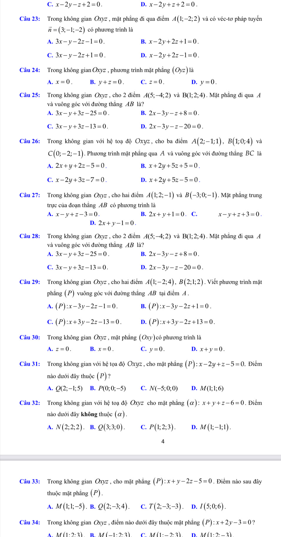 C. x-2y-z+2=0. D. x-2y+z+2=0.
Câu 23: Trong không gian Oxyz , mặt phẳng đi qua điểm A(1;-2;2) và có véc-tơ pháp tuyến
vector n=(3;-1;-2) có phương trình là
A. 3x-y-2z-1=0. B. x-2y+2z+1=0.
C. 3x-y-2z+1=0. D. x-2y+2z-1=0.
Câu 24: Trong không gian Oxyz , phương trình mặt phẳng (Oyz) là
A. x=0. B. y+z=0. C. z=0. D. y=0.
Câu 25: Trong không gian Oxyz , cho 2 điểm A(5;-4;2) và B(1;2;4). Mặt phẳng đi qua A
và vuông góc với đường thắng AB là?
A. 3x-y+3z-25=0. B. 2x-3y-z+8=0.
C. 3x-y+3z-13=0. D. 2x-3y-z-20=0.
Câu 26: Trong không gian với hệ toạ độ Oxyz, cho ba điểm A(2;-1;1),B(1;0;4) và
C(0;-2;-1) ). Phương trình mặt phẳng qua A và vuông góc với đường thẳng BC là
A. 2x+y+2z-5=0. B. x+2y+5z+5=0.
C. x-2y+3z-7=0. D. x+2y+5z-5=0.
Câu 27: Trong không gian Oxyz , cho hai điểm A(1;2;-1) và B(-3;0;-1) 1. Mặt phẳng trung
trực của đoạn thắng AB có phương trình là
A. x-y+z-3=0. B. 2x+y+1=0. C. x-y+z+3=0.
D. 2x+y-1=0.
Câu 28: Trong không gian Oxyz , cho 2 điểm A(5;-4;2) và B(1;2;4). Mặt phẳng đi qua A
và vuông góc với đường thắng AB là?
A. 3x-y+3z-25=0. B. 2x-3y-z+8=0.
C. 3x-y+3z-13=0. D. 2x-3y-z-20=0.
Câu 29: Trong không gian Oxyz , cho hai điểm A(1;-2;4),B(2;1;2). Viết phương trình mặt
phẳng (P) vuông góc với đường thẳng AB tại điểm A .
A. (P):x-3y-2z-1=0. B. (P):x-3y-2z+1=0.
C. (P):x+3y-2z-13=0. D. (P):x+3y-2z+13=0.
Câu 30: Trong không gian Oxyz , mặt phẳng (Oxy) có phương trình là
A. z=0. B. x=0. C. y=0. D. x+y=0.
Câu 31: Trong không gian với hệ tọa độ Oxyz , cho mặt phẳng (P):x-2y+z-5=0. Điểm
nào dưới đây thuộc (P) ?
A. Q(2;-1;5) B. P(0;0;-5) C. N(-5;0;0) D. M(1;1;6)
Câu 32: Trong không gian với hệ toạ độ Oxyz cho mặt phẳng (alpha :x+y+z-6=0. Điểm
nào dưới đây không thuộc (alpha ).
A. N(2;2;2). B. Q(3;3;0). C. P(1;2;3). D. M(1;-1;1).
4
Câu 33: Trong không gian Oxyz , cho mặt phẳng (P):x+y-2z-5=0. Điểm nào sau đây
thuộc mặt phẳng (P).
A. M(1;1;-5). B. Q(2;-3;4). C. T(2;-3;-3) D. I(5;0;6).
Câu 34: Trong không gian Oxyz , điểm nào dưới đây thuộc mặt phẳng (P):x+2y-3=0 ?
A. M(1· 2· 3) R M(-1· 2· 3) CM(1· _ 2· 3) D M(1· 2· -3)