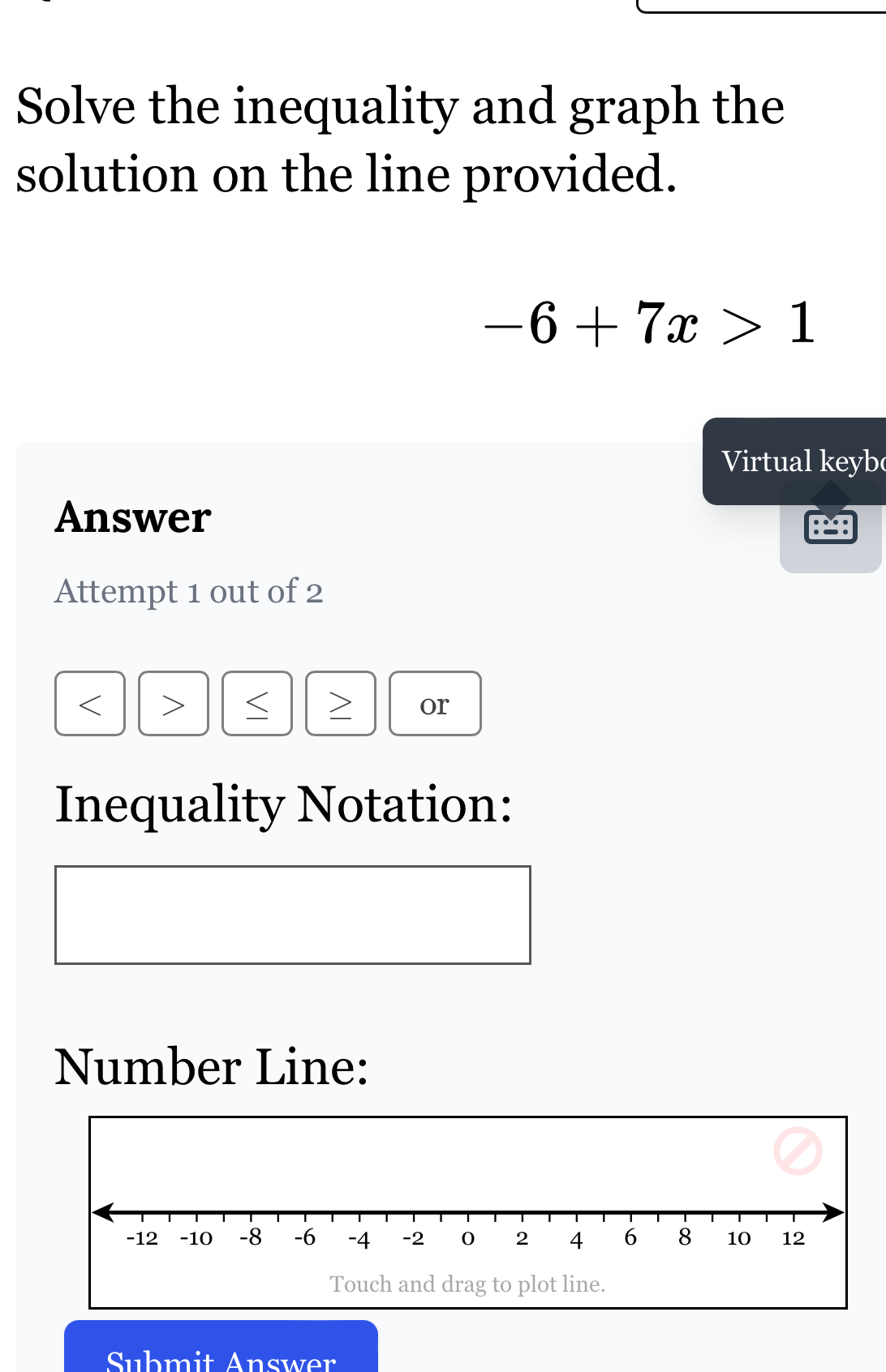 Solve the inequality and graph the 
solution on the line provided.
-6+7x>1
Virtual keyb 
Answer 
Attempt 1 out of 2 
< >
or 
Inequality Notation: 
Number Line: 
Touch and drag to plot line. 
Submit Answer