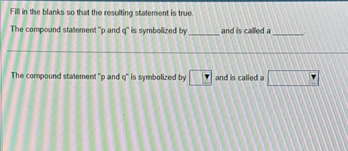 Fill in the blanks so that the resulting statement is true. 
The compound statement '' p and q '' is symbolized by _and is called a _. 
The compound statement '' p and q '' is symbolized by ? and is called a □ Y