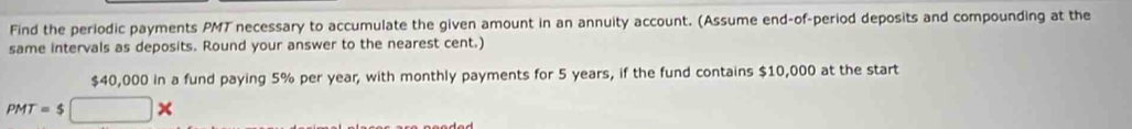 Find the periodic payments PMT necessary to accumulate the given amount in an annuity account. (Assume end-of-period deposits and compounding at the 
same intervals as deposits. Round your answer to the nearest cent.)
$40,000 in a fund paying 5% per year, with monthly payments for 5 years, if the fund contains $10,000 at the start
PMT=$□ *