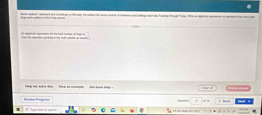 Martin walked r retrievers and b bulldogs on Monday. He walked the same number of retrievers and buildogs each day Tuesday through Friday. Write an algebraic expression to represent how many total 
dogs were walked in this 5-day period. 
An algebraic expression for the total number of dogs is □ 
(Use the operation symbols in the math palette as needed ) 
Help me solve this View an example Get more help - Clear all Check answer 
Review Progress Question 11 of 14 Back Next 
Type here to search 53 min delay on I-95 S 12/4/2024 G42 PM!