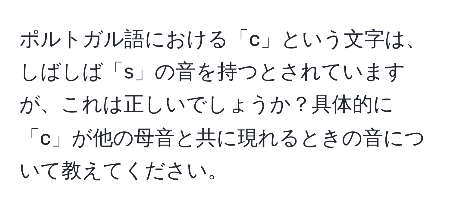 ポルトガル語における「c」という文字は、しばしば「s」の音を持つとされていますが、これは正しいでしょうか？具体的に「c」が他の母音と共に現れるときの音について教えてください。